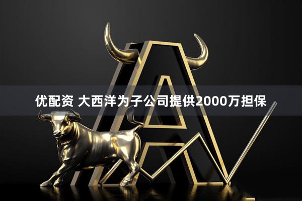 优配资 大西洋为子公司提供2000万担保