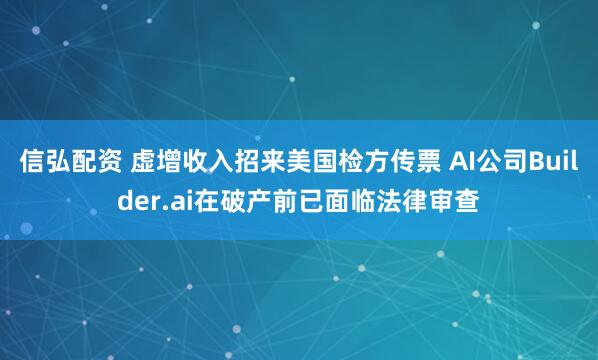 信弘配资 虚增收入招来美国检方传票 AI公司Builder.ai在破产前已面临法律审查