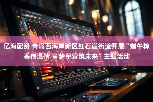 亿海配资 青岛西海岸新区红石崖街道开展“端午粽香传温情 童梦军营筑未来”主题活动