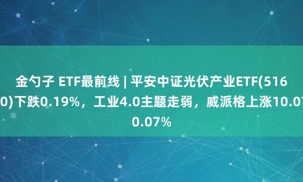 金勺子 ETF最前线 | 平安中证光伏产业ETF(516180)下跌0.19%，工业4.0主题走弱，威派格上涨10.07%