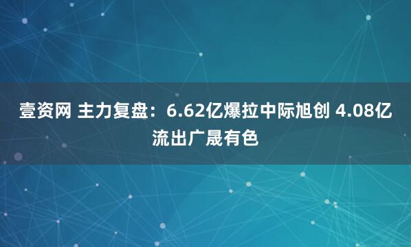 壹资网 主力复盘：6.62亿爆拉中际旭创 4.08亿流出广晟有色