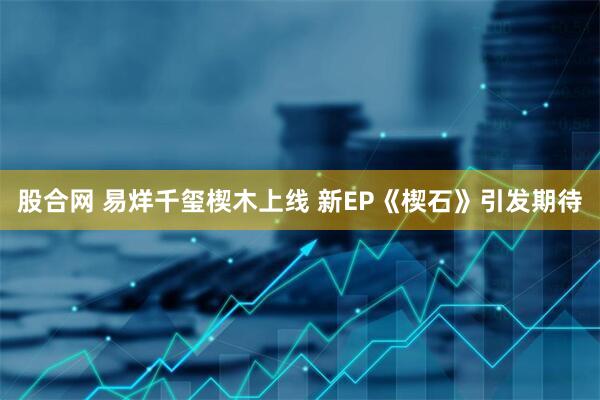 股合网 易烊千玺楔木上线 新EP《楔石》引发期待