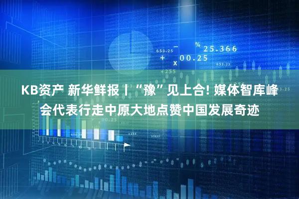 KB资产 新华鲜报丨“豫”见上合! 媒体智库峰会代表行走中原大地点赞中国发展奇迹