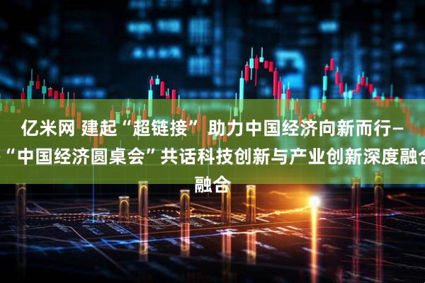 亿米网 建起“超链接” 助力中国经济向新而行——“中国经济圆桌会”共话科技创新与产业创新深度融合