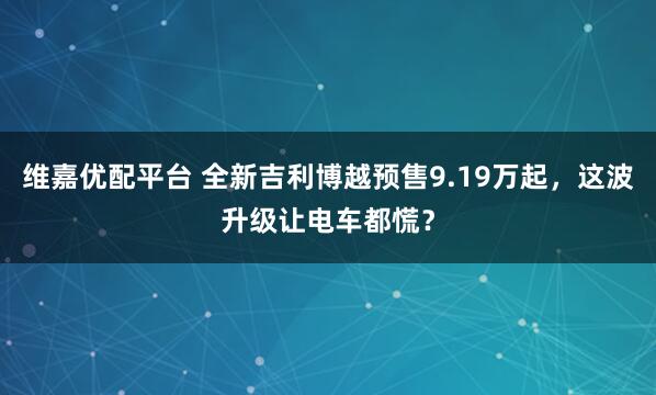 维嘉优配平台 全新吉利博越预售9.19万起，这波升级让电车都慌？