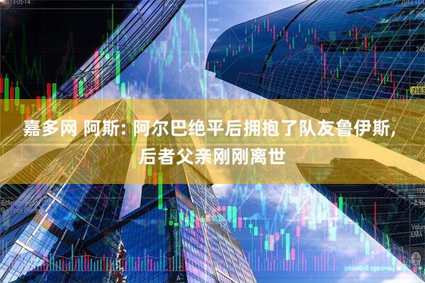 嘉多网 阿斯: 阿尔巴绝平后拥抱了队友鲁伊斯, 后者父亲刚刚离世