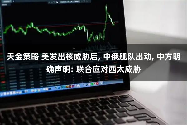 天金策略 美发出核威胁后, 中俄舰队出动, 中方明确声明: 联合应对西太威胁