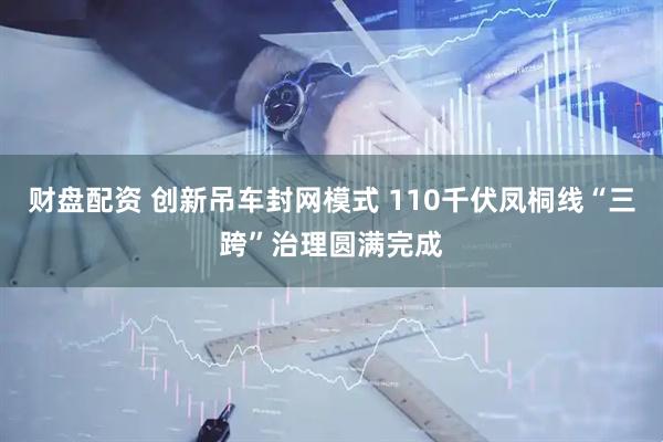 财盘配资 创新吊车封网模式 110千伏凤桐线“三跨”治理圆满完成