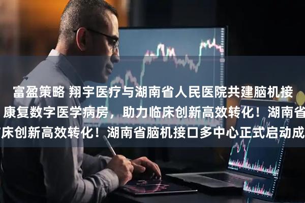 富盈策略 翔宇医疗与湖南省人民医院共建脑机接口临床研究与转化中心 康复数字医学病房，助力临床创新高效转化！湖南省脑机接口多中心正式启动成立