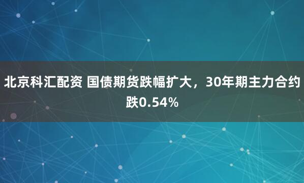 北京科汇配资 国债期货跌幅扩大，30年期主力合约跌0.54%
