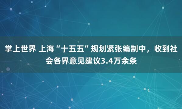掌上世界 上海“十五五”规划紧张编制中，收到社会各界意见建议3.4万余条