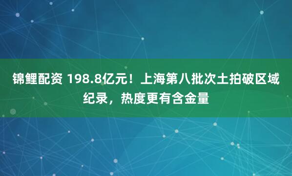 锦鲤配资 198.8亿元！上海第八批次土拍破区域纪录，热度更有含金量