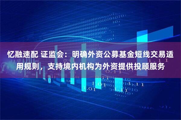 忆融速配 证监会：明确外资公募基金短线交易适用规则，支持境内机构为外资提供投顾服务