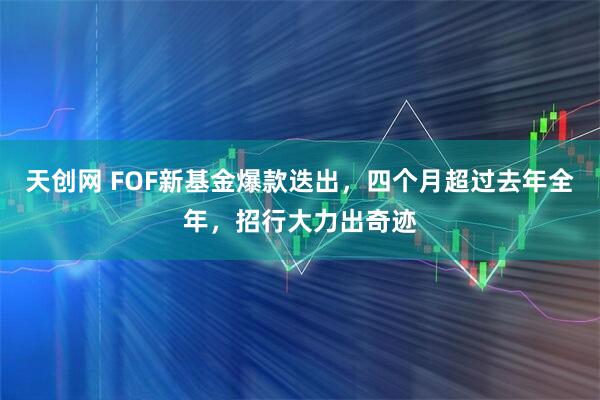 天创网 FOF新基金爆款迭出，四个月超过去年全年，招行大力出奇迹