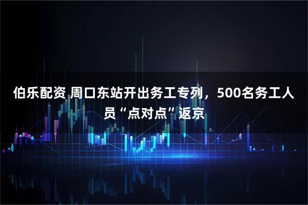 伯乐配资 周口东站开出务工专列，500名务工人员“点对点”返京