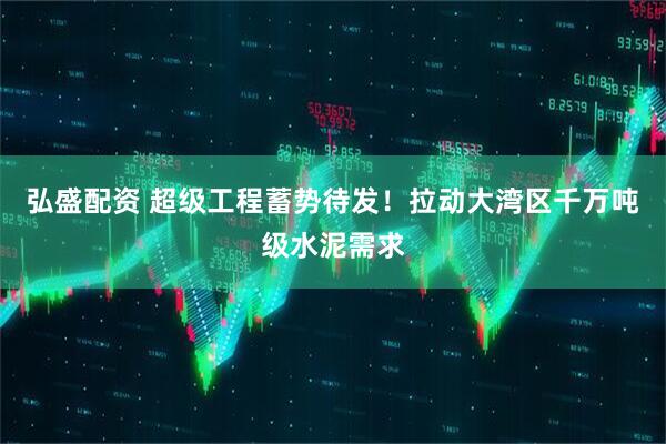 弘盛配资 超级工程蓄势待发！拉动大湾区千万吨级水泥需求