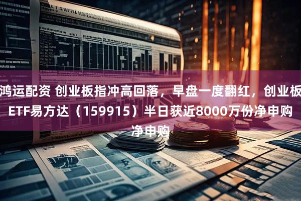 鸿运配资 创业板指冲高回落，早盘一度翻红，创业板ETF易方达（159915）半日获近8000万份净申购